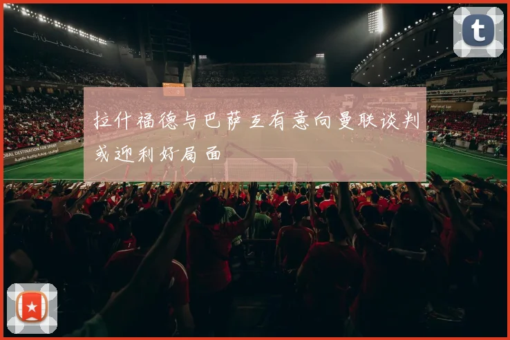 拉什福德与巴萨互有意向曼联谈判或迎利好局面