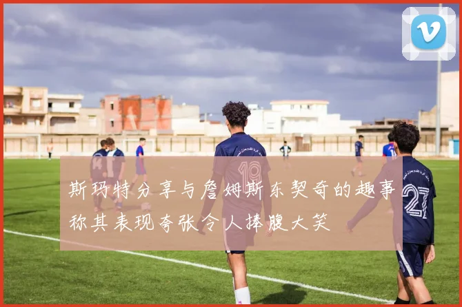 斯玛特分享与詹姆斯东契奇的趣事称其表现夸张令人捧腹大笑