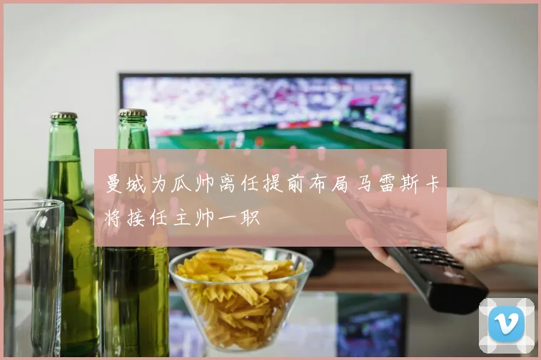 曼城为瓜帅离任提前布局马雷斯卡将接任主帅一职