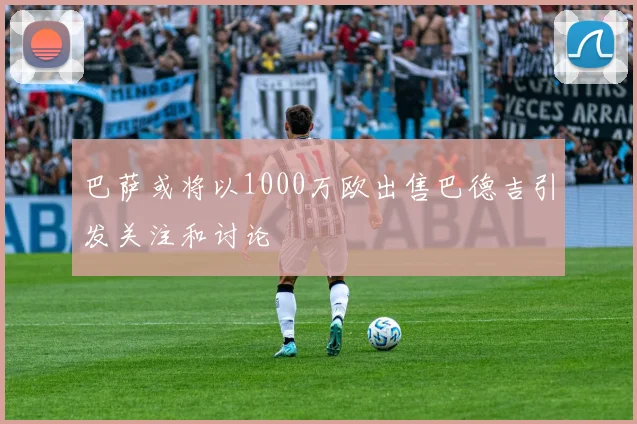 巴萨或将以1000万欧出售巴德吉引发关注和讨论