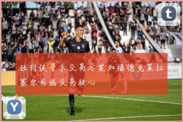 独行侠寻求交易方案加福德克莱拉塞尔或成交易核心