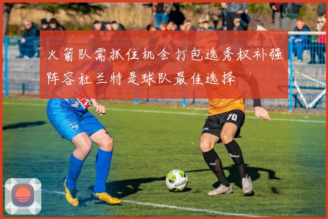 火箭队需抓住机会打包选秀权补强阵容杜兰特是球队最佳选择
