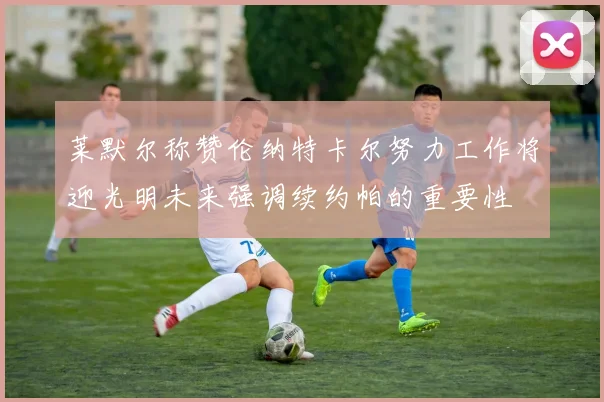莱默尔称赞伦纳特卡尔努力工作将迎光明未来强调续约帕的重要性