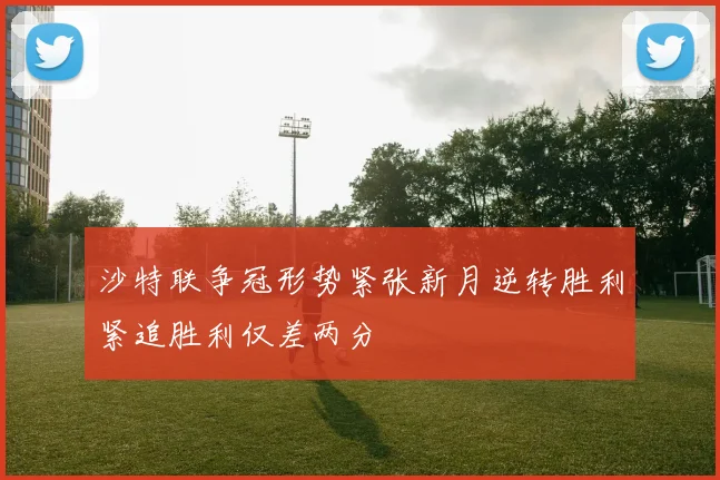 沙特联争冠形势紧张新月逆转胜利紧追胜利仅差两分