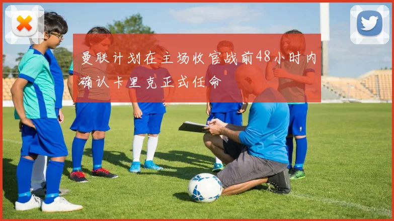 曼联计划在主场收官战前48小时内确认卡里克正式任命