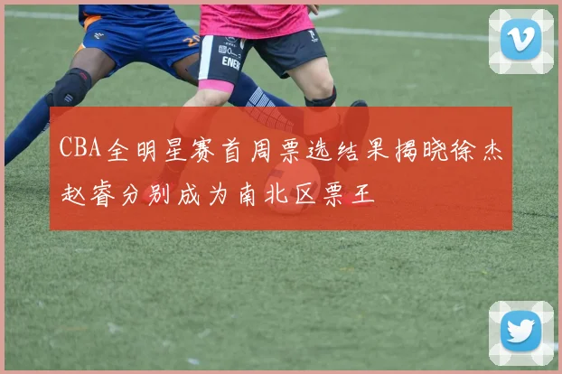 CBA全明星赛首周票选结果揭晓徐杰赵睿分别成为南北区票王