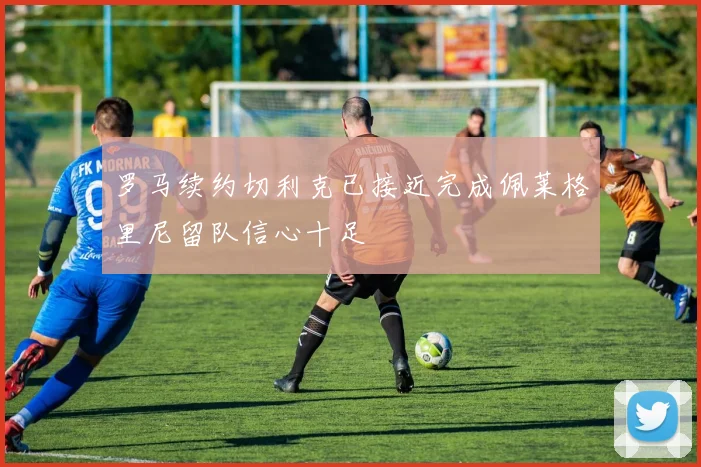 罗马续约切利克已接近完成佩莱格里尼留队信心十足