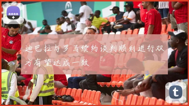 迪巴拉与罗马续约谈判顺利进行双方有望达成一致