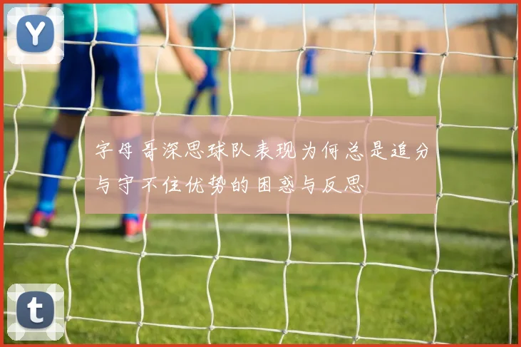 字母哥深思球队表现为何总是追分与守不住优势的困惑与反思