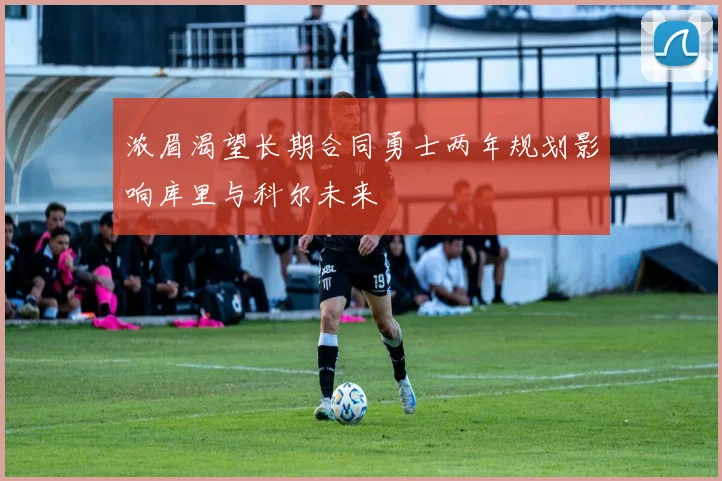 浓眉渴望长期合同勇士两年规划影响库里与科尔未来