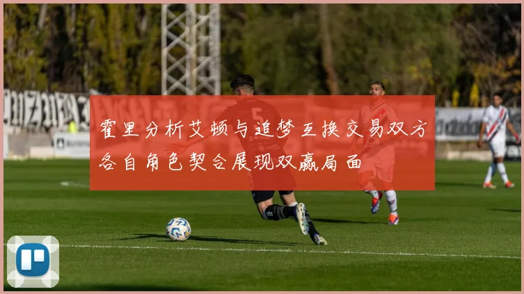 霍里分析艾顿与追梦互换交易双方各自角色契合展现双赢局面