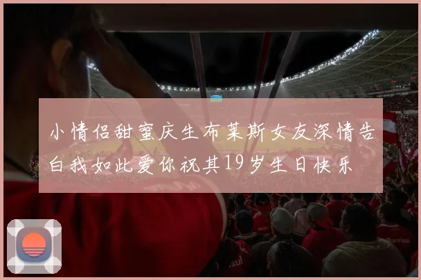 小情侣甜蜜庆生布莱斯女友深情告白我如此爱你祝其19岁生日快乐