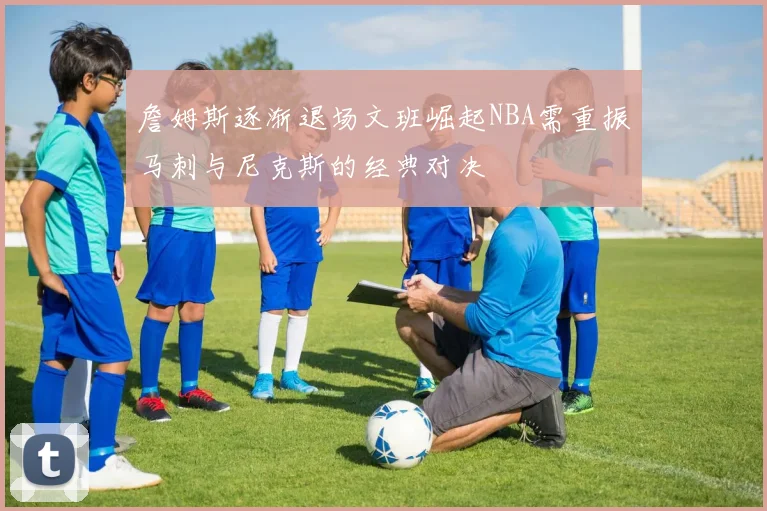 詹姆斯逐渐退场文班崛起NBA需重振马刺与尼克斯的经典对决