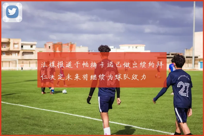 法媒报道于帕梅卡诺已做出续约拜仁决定未来将继续为球队效力