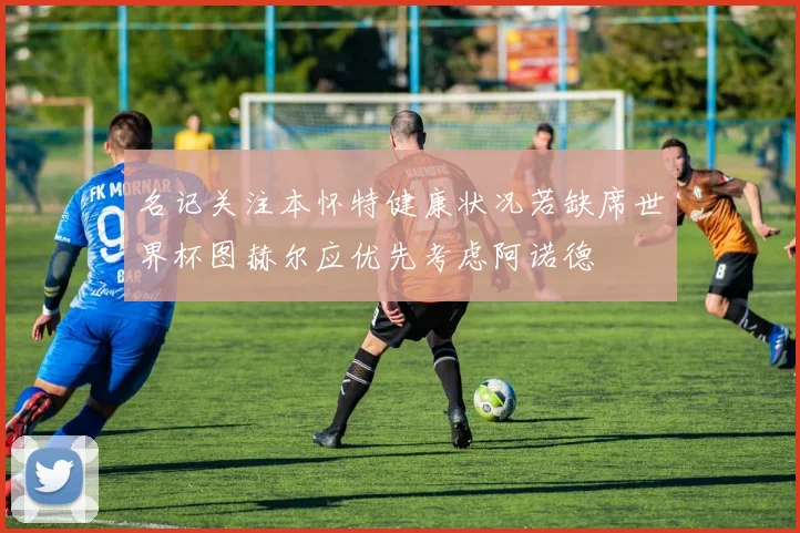 名记关注本怀特健康状况若缺席世界杯图赫尔应优先考虑阿诺德