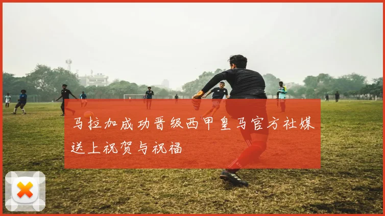马拉加成功晋级西甲皇马官方社媒送上祝贺与祝福
