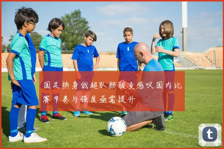 国足热身俄超队颜骏凌感叹国内比赛节奏与强度亟需提升