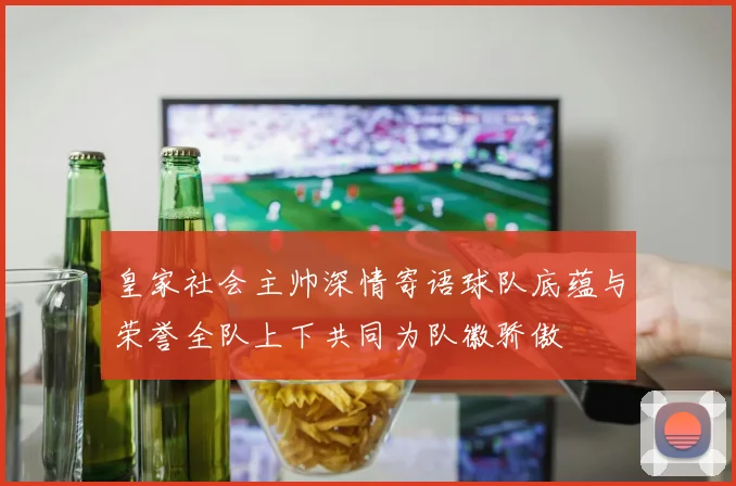 皇家社会主帅深情寄语球队底蕴与荣誉全队上下共同为队徽骄傲