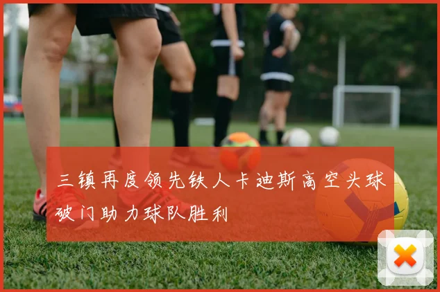 三镇再度领先铁人卡迪斯高空头球破门助力球队胜利