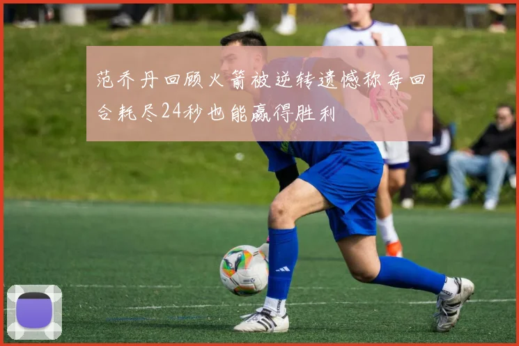范乔丹回顾火箭被逆转遗憾称每回合耗尽24秒也能赢得胜利