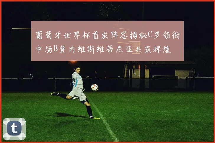 葡萄牙世界杯首发阵容揭秘C罗领衔中场B费内维斯维蒂尼亚共筑辉煌
