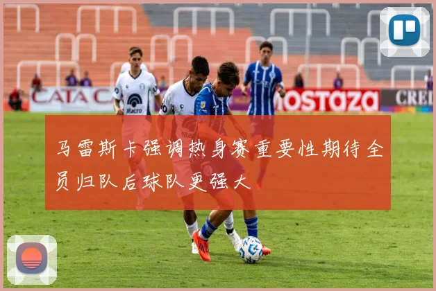 马雷斯卡强调热身赛重要性期待全员归队后球队更强大