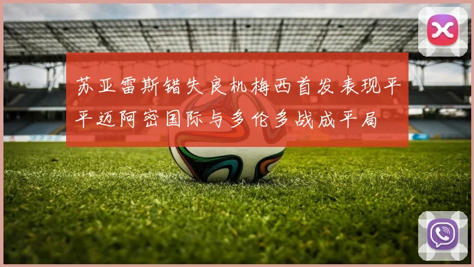 苏亚雷斯错失良机梅西首发表现平平迈阿密国际与多伦多战成平局
