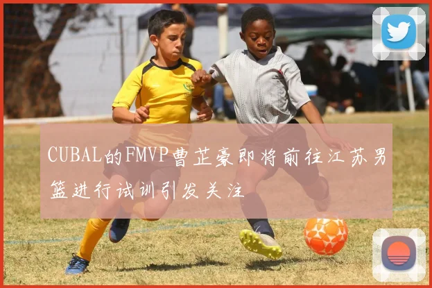 CUBAL的FMVP曹芷豪即将前往江苏男篮进行试训引发关注