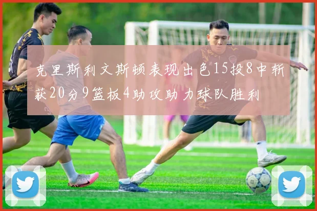 克里斯利文斯顿表现出色15投8中斩获20分9篮板4助攻助力球队胜利
